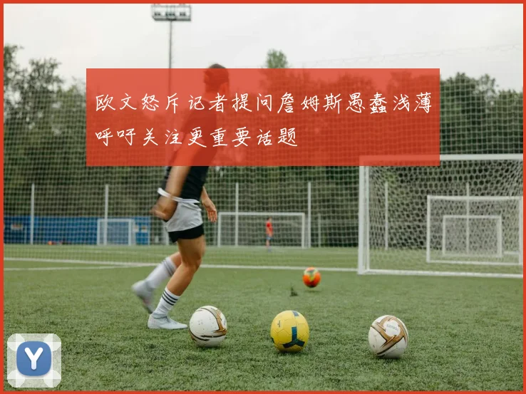 欧文怒斥记者提问詹姆斯愚蠢浅薄呼吁关注更重要话题