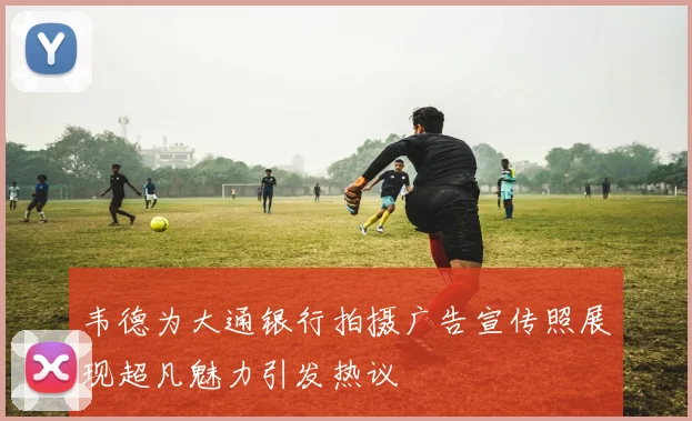 韦德为大通银行拍摄广告宣传照展现超凡魅力引发热议