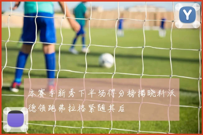 本赛季新秀下半场得分榜揭晓科沃德领跑弗拉格紧随其后