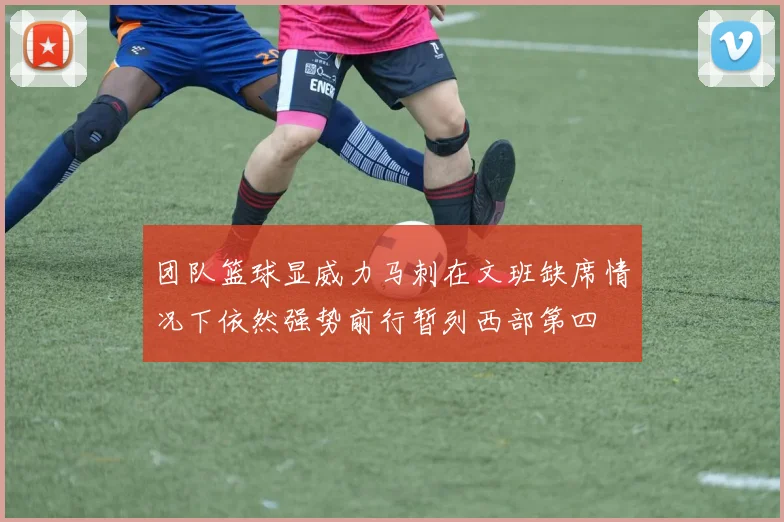 团队篮球显威力马刺在文班缺席情况下依然强势前行暂列西部第四