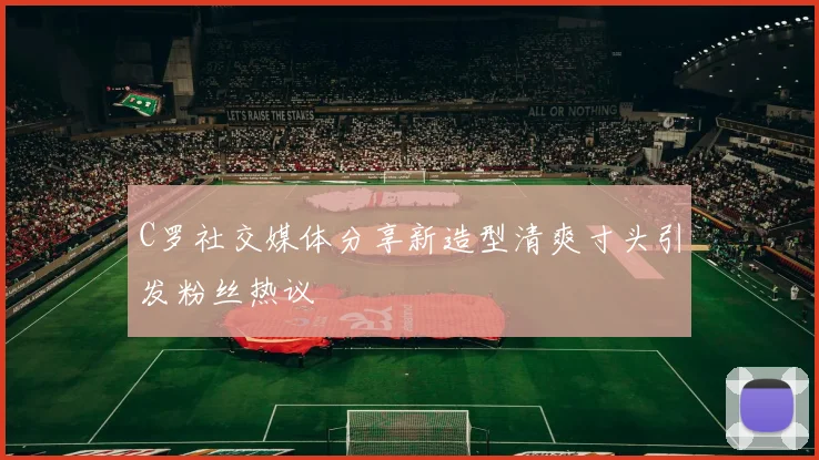 C罗社交媒体分享新造型清爽寸头引发粉丝热议