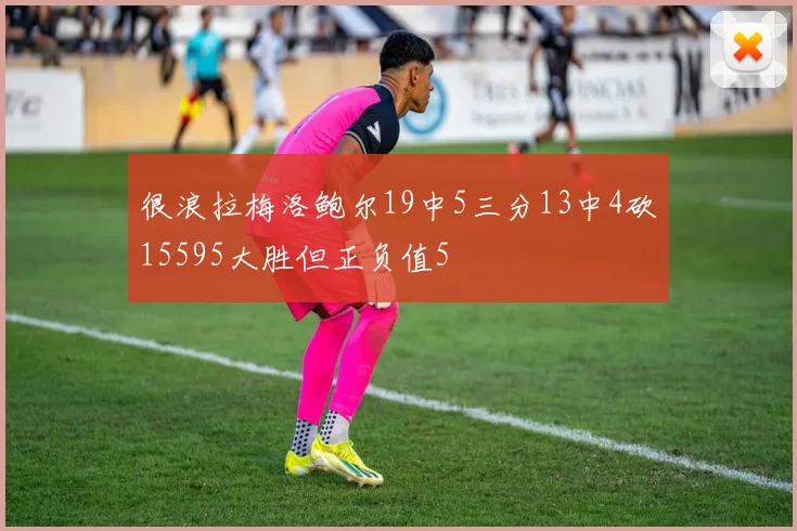 很浪拉梅洛鲍尔19中5三分13中4砍15595大胜但正负值5