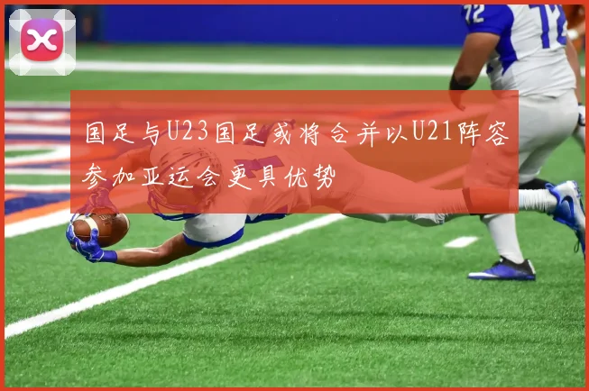 国足与U23国足或将合并以U21阵容参加亚运会更具优势