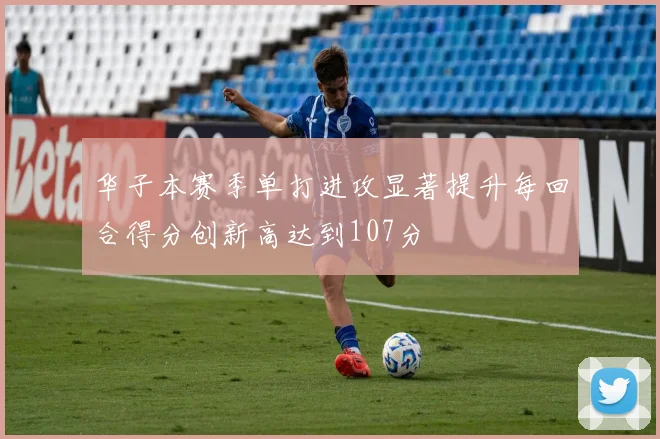 华子本赛季单打进攻显著提升每回合得分创新高达到107分