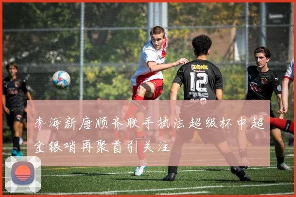 李海新唐顺齐联手执法超级杯中超金银哨再聚首引关注