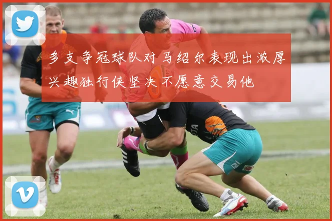 多支争冠球队对马绍尔表现出浓厚兴趣独行侠坚决不愿意交易他