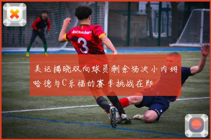 美记揭晓双向球员剩余场次小内姆哈德与C乐福的赛季挑战在即