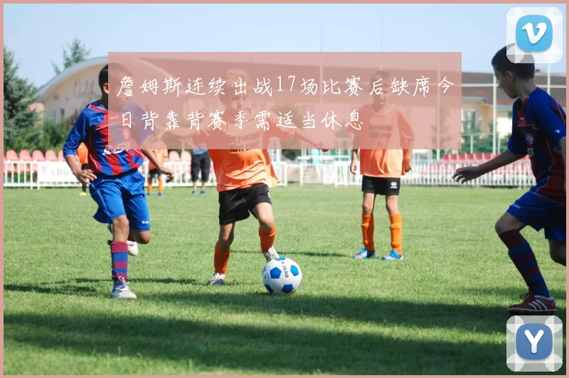 詹姆斯连续出战17场比赛后缺席今日背靠背赛季需适当休息