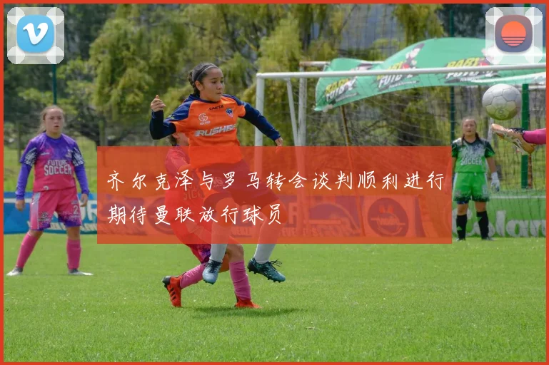 齐尔克泽与罗马转会谈判顺利进行期待曼联放行球员