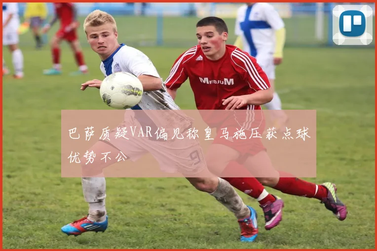 巴萨质疑VAR偏见称皇马施压获点球优势不公