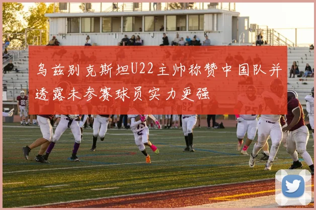 乌兹别克斯坦U22主帅称赞中国队并透露未参赛球员实力更强