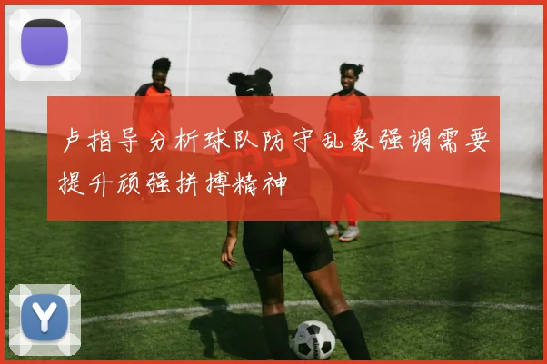卢指导分析球队防守乱象强调需要提升顽强拼搏精神