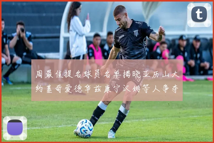 周最佳提名球员名单揭晓亚历山大约基奇爱德华兹康宁汉姆等人争夺荣誉