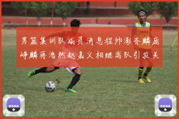 男篮集训队减员消息程帅澎齐麟庞峥麟蒋浩然赵嘉义相继离队引发关注