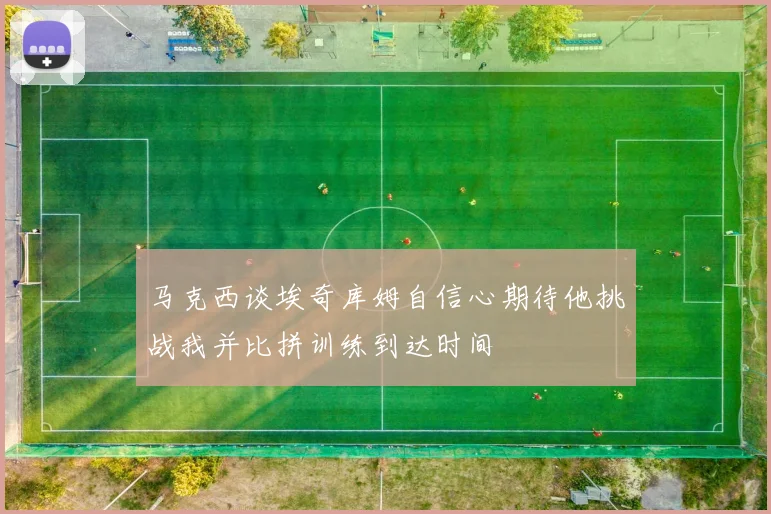 马克西谈埃奇库姆自信心期待他挑战我并比拼训练到达时间