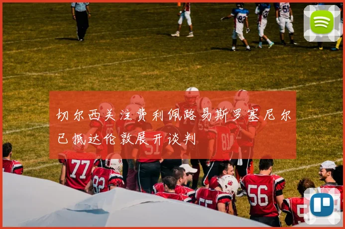 切尔西关注费利佩路易斯罗塞尼尔已抵达伦敦展开谈判